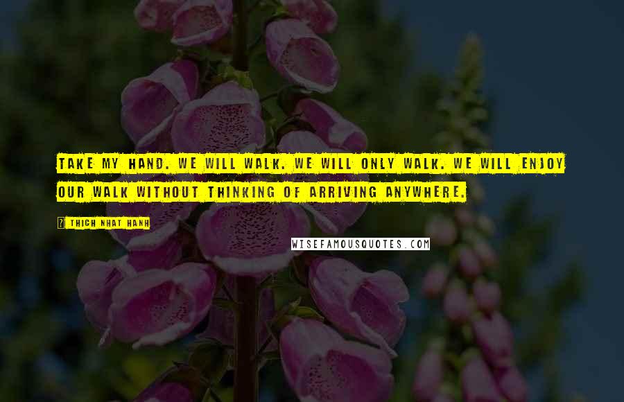 Thich Nhat Hanh Quotes: Take my hand. We will walk. We will only walk. We will enjoy our walk without thinking of arriving anywhere.