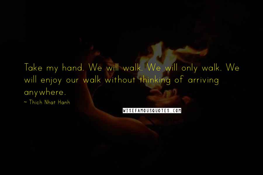 Thich Nhat Hanh Quotes: Take my hand. We will walk. We will only walk. We will enjoy our walk without thinking of arriving anywhere.