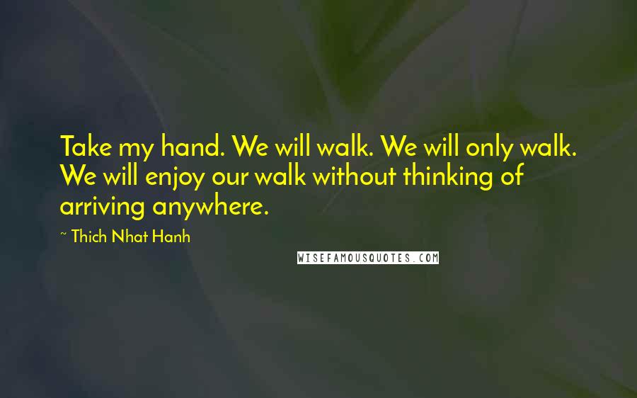 Thich Nhat Hanh Quotes: Take my hand. We will walk. We will only walk. We will enjoy our walk without thinking of arriving anywhere.