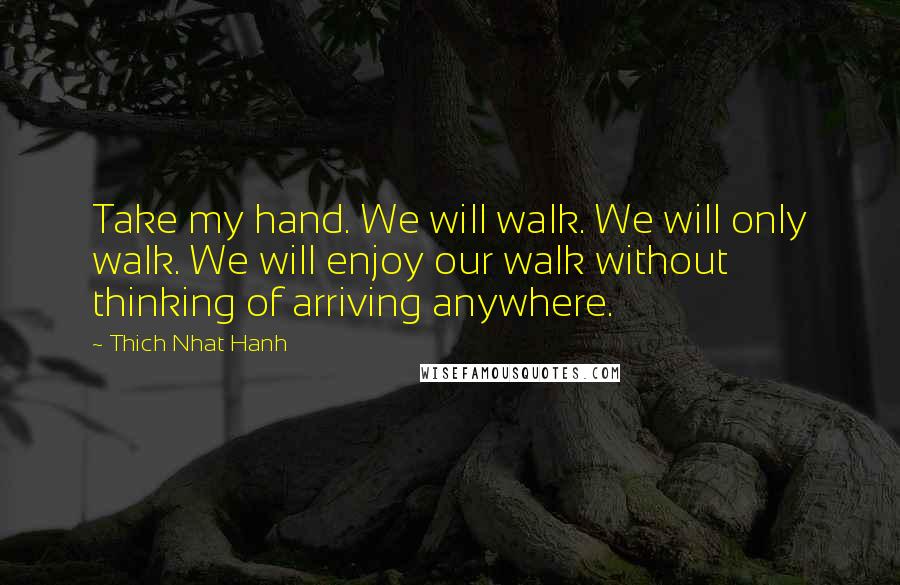 Thich Nhat Hanh Quotes: Take my hand. We will walk. We will only walk. We will enjoy our walk without thinking of arriving anywhere.