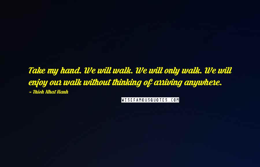 Thich Nhat Hanh Quotes: Take my hand. We will walk. We will only walk. We will enjoy our walk without thinking of arriving anywhere.