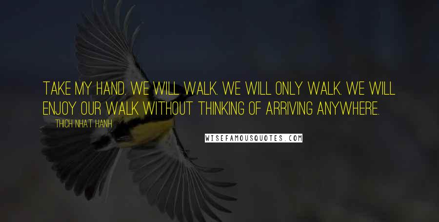 Thich Nhat Hanh Quotes: Take my hand. We will walk. We will only walk. We will enjoy our walk without thinking of arriving anywhere.