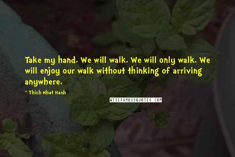 Thich Nhat Hanh Quotes: Take my hand. We will walk. We will only walk. We will enjoy our walk without thinking of arriving anywhere.