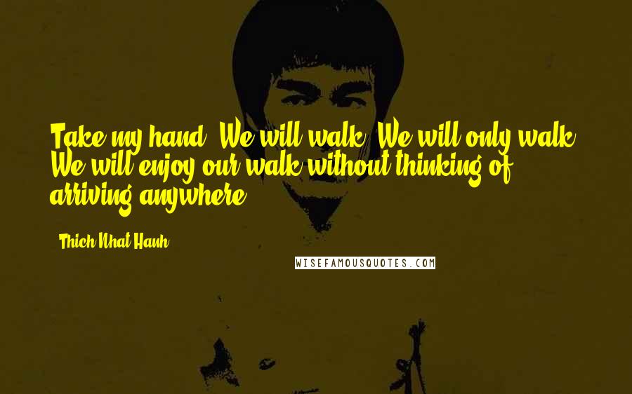 Thich Nhat Hanh Quotes: Take my hand. We will walk. We will only walk. We will enjoy our walk without thinking of arriving anywhere.