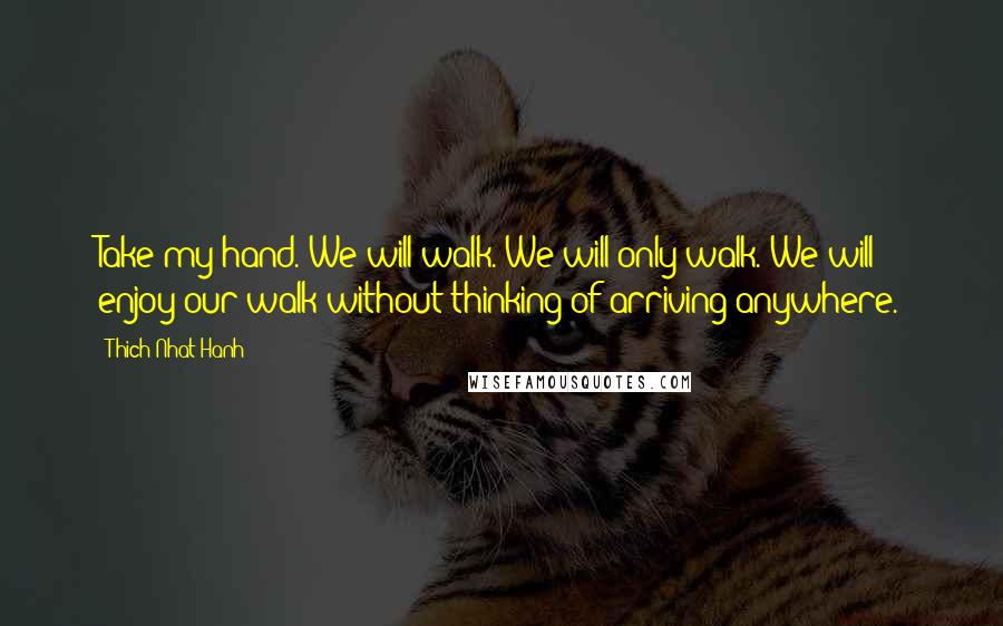 Thich Nhat Hanh Quotes: Take my hand. We will walk. We will only walk. We will enjoy our walk without thinking of arriving anywhere.