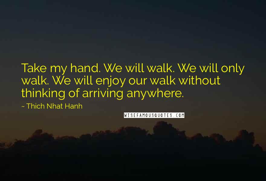 Thich Nhat Hanh Quotes: Take my hand. We will walk. We will only walk. We will enjoy our walk without thinking of arriving anywhere.