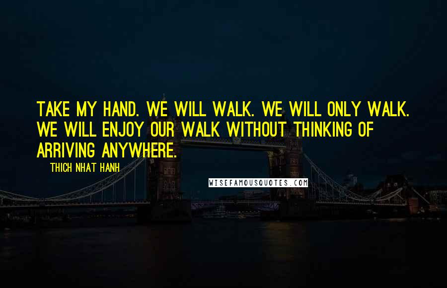 Thich Nhat Hanh Quotes: Take my hand. We will walk. We will only walk. We will enjoy our walk without thinking of arriving anywhere.