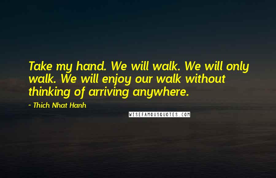 Thich Nhat Hanh Quotes: Take my hand. We will walk. We will only walk. We will enjoy our walk without thinking of arriving anywhere.