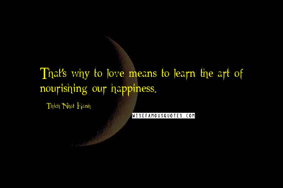 Thich Nhat Hanh Quotes: That's why to love means to learn the art of nourishing our happiness.