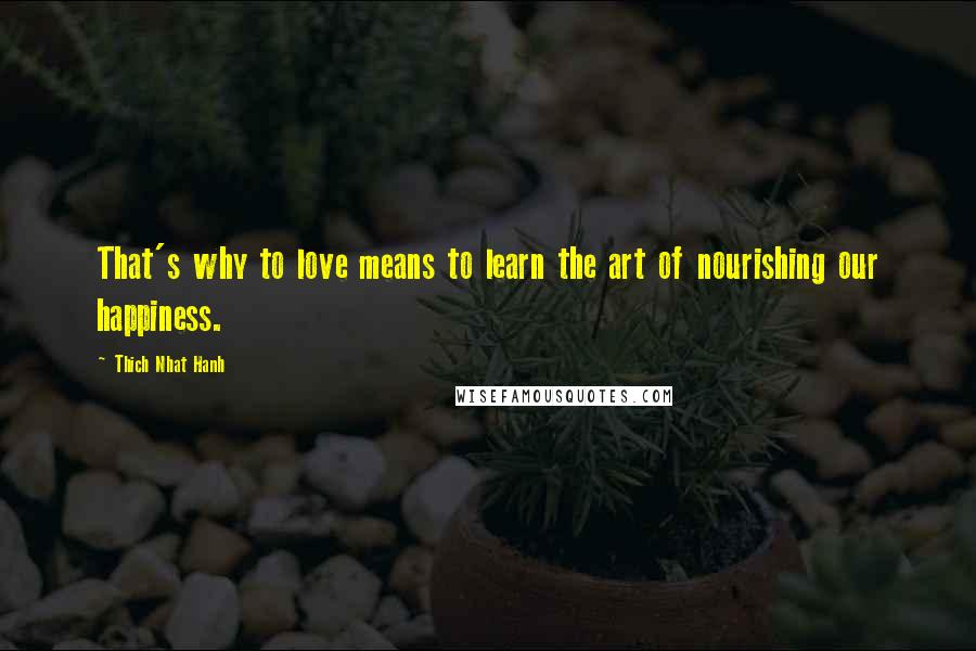 Thich Nhat Hanh Quotes: That's why to love means to learn the art of nourishing our happiness.