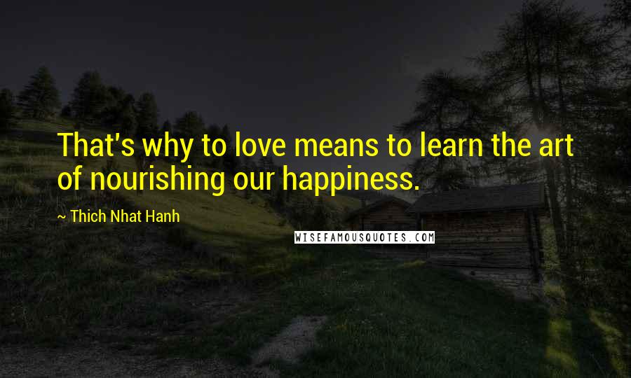 Thich Nhat Hanh Quotes: That's why to love means to learn the art of nourishing our happiness.