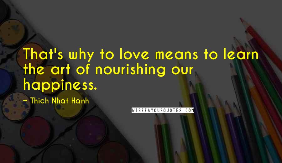 Thich Nhat Hanh Quotes: That's why to love means to learn the art of nourishing our happiness.