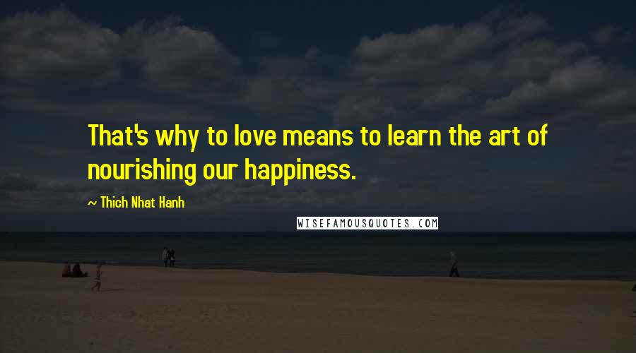 Thich Nhat Hanh Quotes: That's why to love means to learn the art of nourishing our happiness.