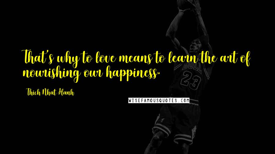 Thich Nhat Hanh Quotes: That's why to love means to learn the art of nourishing our happiness.