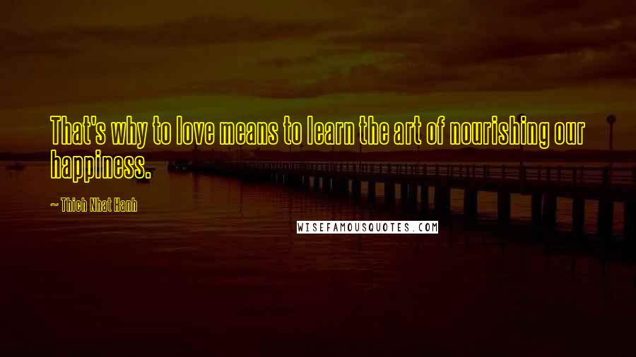 Thich Nhat Hanh Quotes: That's why to love means to learn the art of nourishing our happiness.