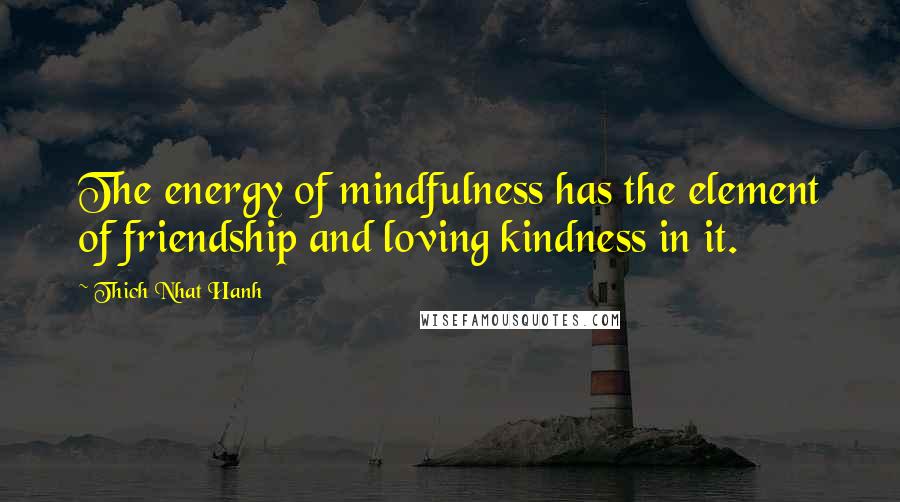 Thich Nhat Hanh Quotes: The energy of mindfulness has the element of friendship and loving kindness in it.