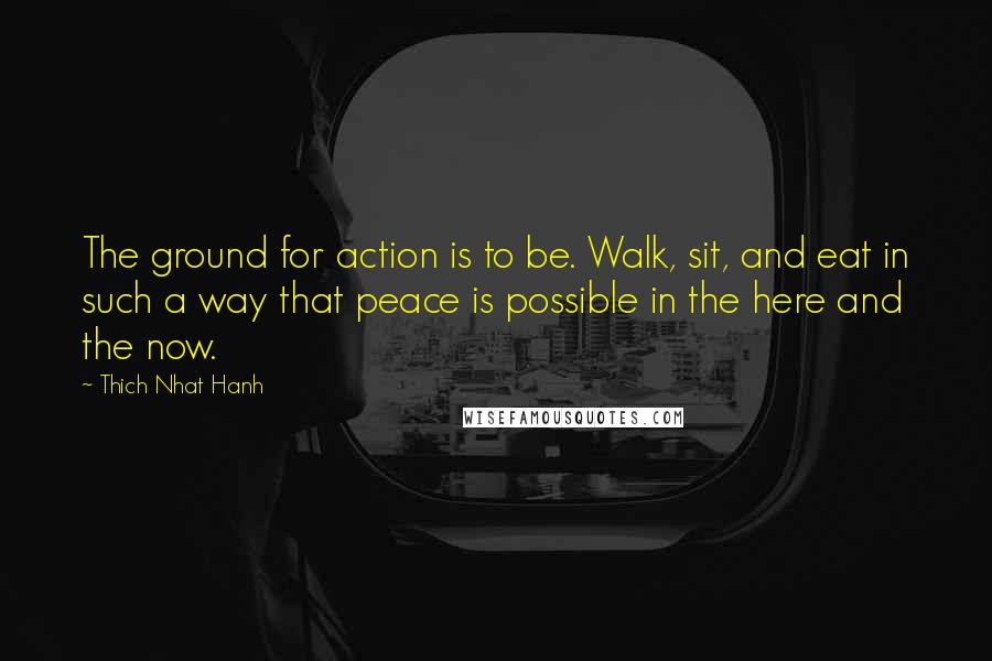 Thich Nhat Hanh Quotes: The ground for action is to be. Walk, sit, and eat in such a way that peace is possible in the here and the now.