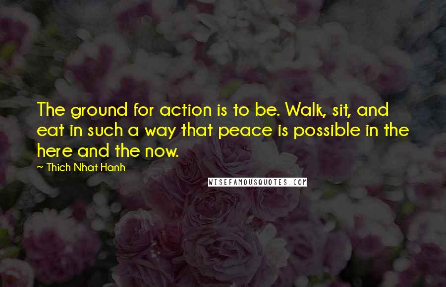 Thich Nhat Hanh Quotes: The ground for action is to be. Walk, sit, and eat in such a way that peace is possible in the here and the now.