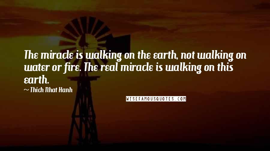 Thich Nhat Hanh Quotes: The miracle is walking on the earth, not walking on water or fire. The real miracle is walking on this earth.
