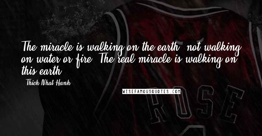 Thich Nhat Hanh Quotes: The miracle is walking on the earth, not walking on water or fire. The real miracle is walking on this earth.