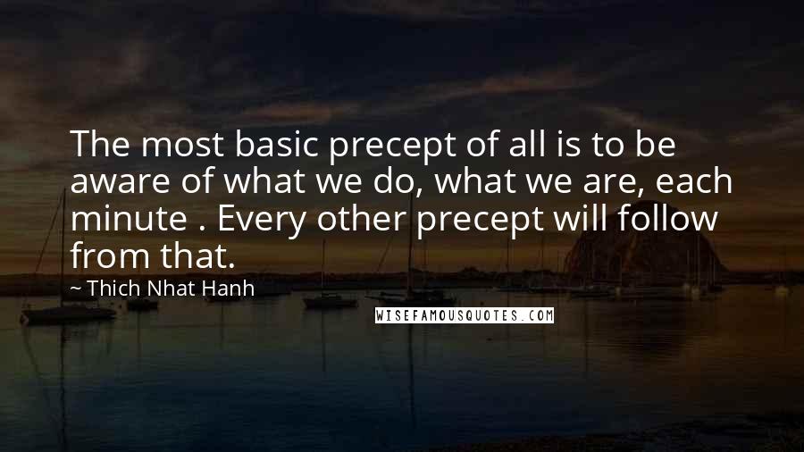 Thich Nhat Hanh Quotes: The most basic precept of all is to be aware of what we do, what we are, each minute . Every other precept will follow from that.