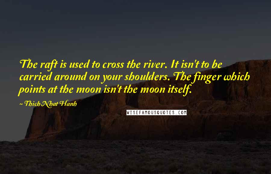 Thich Nhat Hanh Quotes: The raft is used to cross the river. It isn't to be carried around on your shoulders. The finger which points at the moon isn't the moon itself.