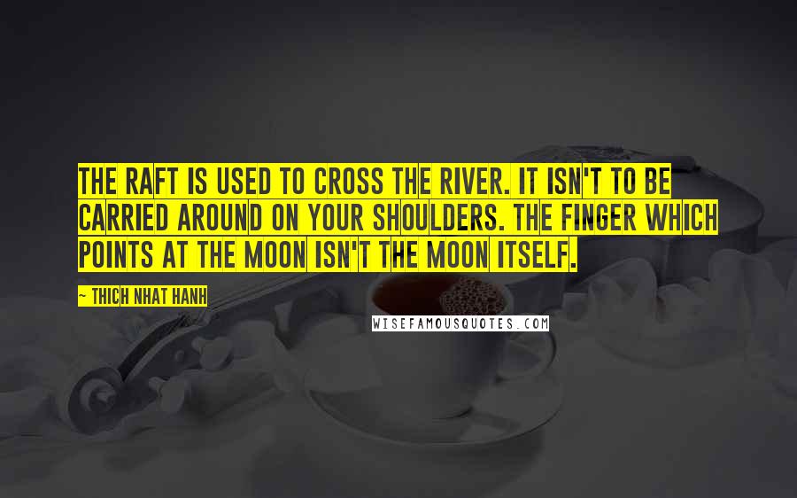 Thich Nhat Hanh Quotes: The raft is used to cross the river. It isn't to be carried around on your shoulders. The finger which points at the moon isn't the moon itself.