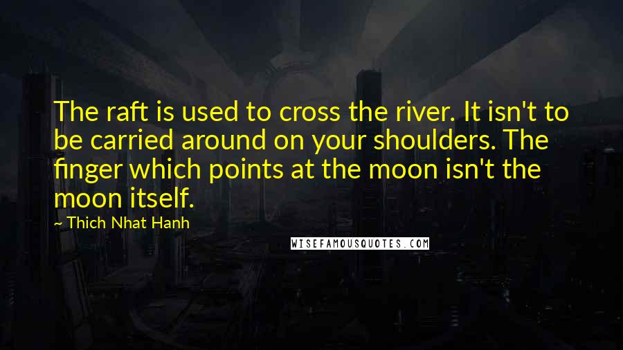 Thich Nhat Hanh Quotes: The raft is used to cross the river. It isn't to be carried around on your shoulders. The finger which points at the moon isn't the moon itself.