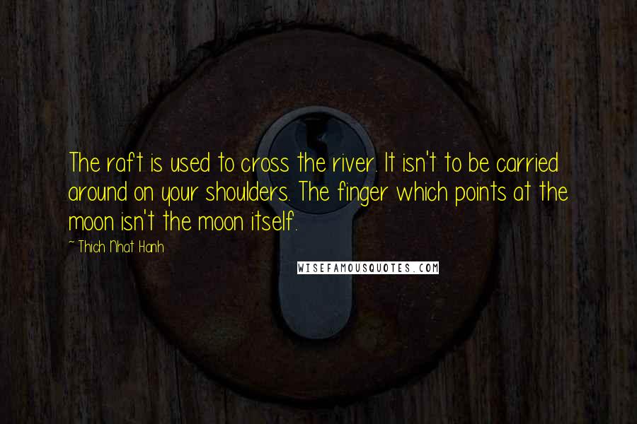 Thich Nhat Hanh Quotes: The raft is used to cross the river. It isn't to be carried around on your shoulders. The finger which points at the moon isn't the moon itself.