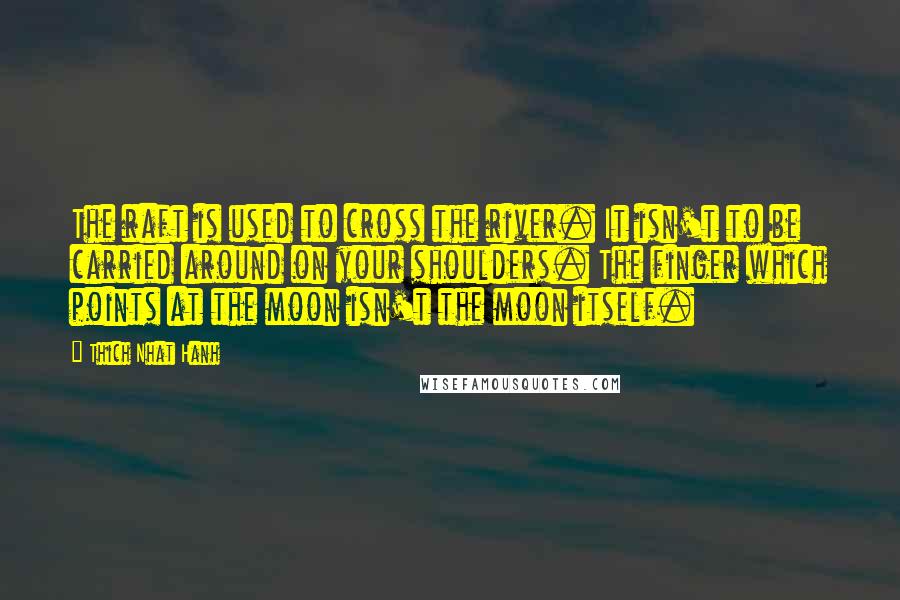 Thich Nhat Hanh Quotes: The raft is used to cross the river. It isn't to be carried around on your shoulders. The finger which points at the moon isn't the moon itself.