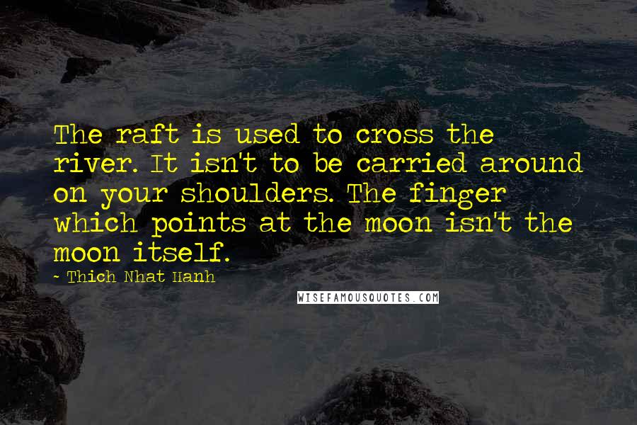 Thich Nhat Hanh Quotes: The raft is used to cross the river. It isn't to be carried around on your shoulders. The finger which points at the moon isn't the moon itself.