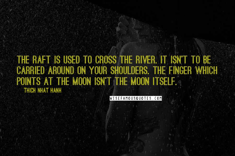 Thich Nhat Hanh Quotes: The raft is used to cross the river. It isn't to be carried around on your shoulders. The finger which points at the moon isn't the moon itself.