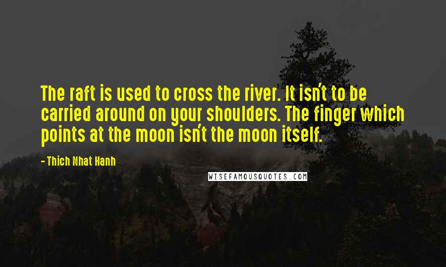 Thich Nhat Hanh Quotes: The raft is used to cross the river. It isn't to be carried around on your shoulders. The finger which points at the moon isn't the moon itself.