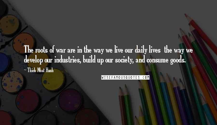 Thich Nhat Hanh Quotes: The roots of war are in the way we live our daily lives  the way we develop our industries, build up our society, and consume goods.