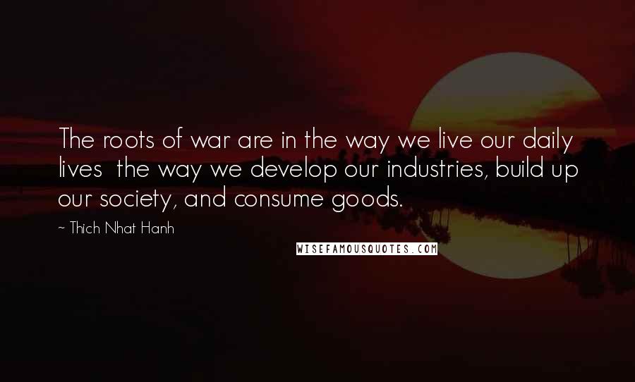 Thich Nhat Hanh Quotes: The roots of war are in the way we live our daily lives  the way we develop our industries, build up our society, and consume goods.