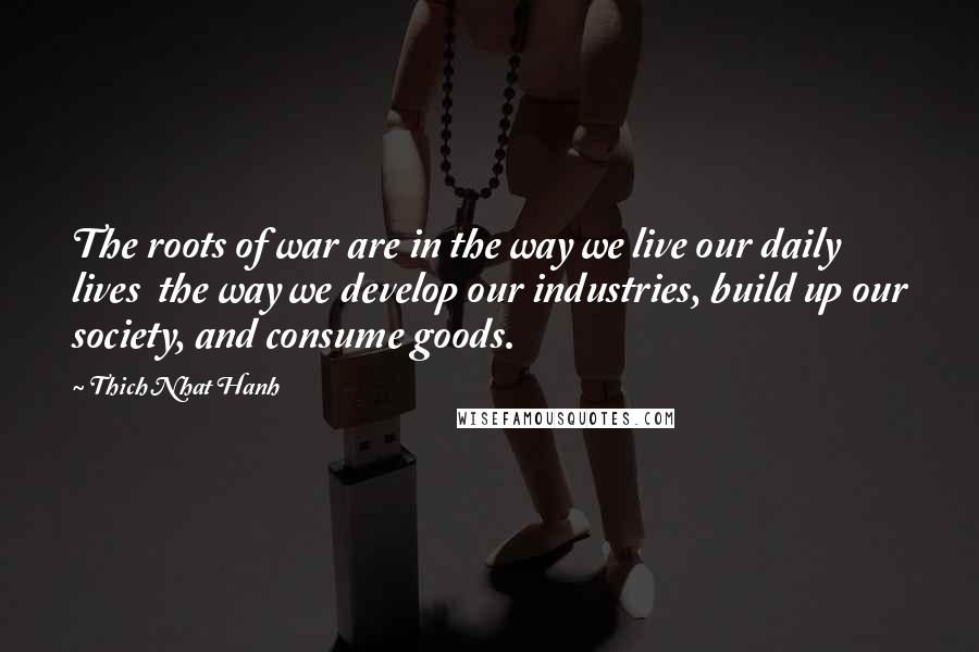 Thich Nhat Hanh Quotes: The roots of war are in the way we live our daily lives  the way we develop our industries, build up our society, and consume goods.