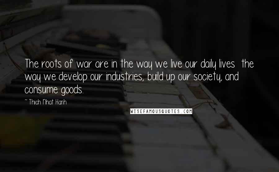 Thich Nhat Hanh Quotes: The roots of war are in the way we live our daily lives  the way we develop our industries, build up our society, and consume goods.