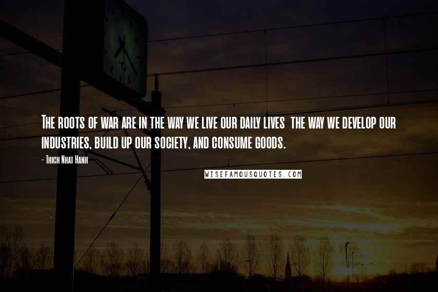 Thich Nhat Hanh Quotes: The roots of war are in the way we live our daily lives  the way we develop our industries, build up our society, and consume goods.