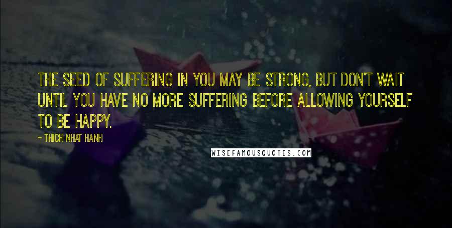 Thich Nhat Hanh Quotes: The seed of suffering in you may be strong, but don't wait until you have no more suffering before allowing yourself to be happy.