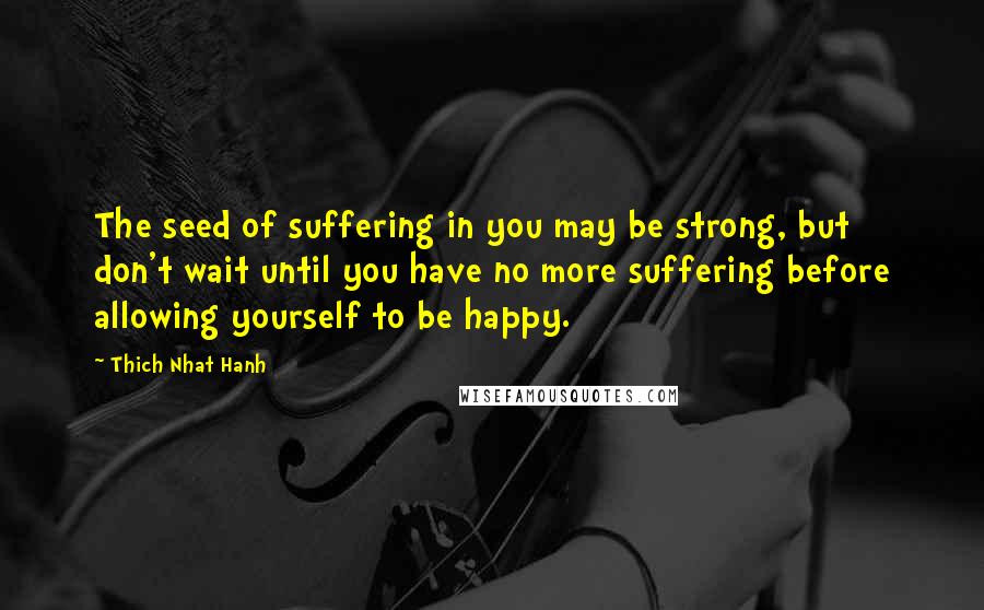 Thich Nhat Hanh Quotes: The seed of suffering in you may be strong, but don't wait until you have no more suffering before allowing yourself to be happy.