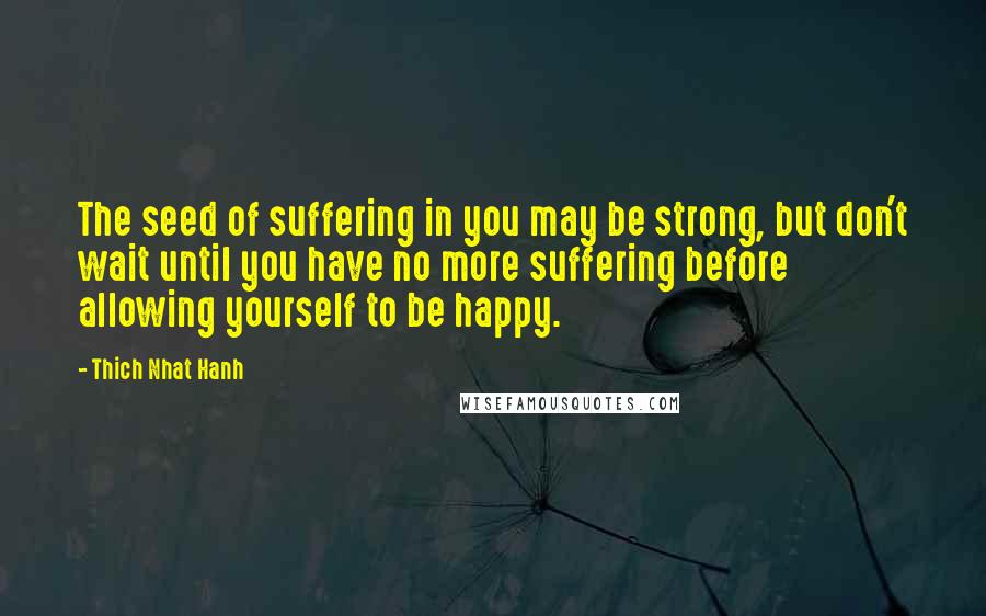 Thich Nhat Hanh Quotes: The seed of suffering in you may be strong, but don't wait until you have no more suffering before allowing yourself to be happy.