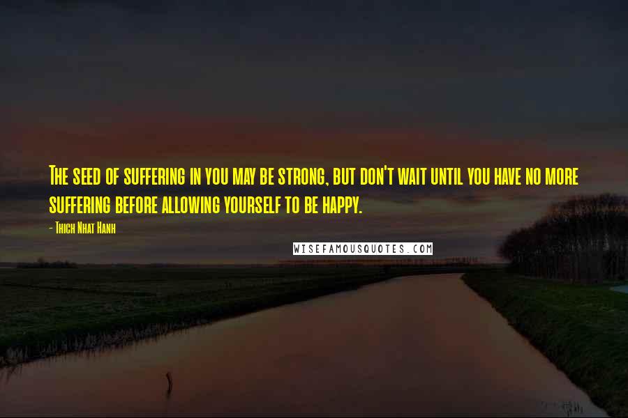 Thich Nhat Hanh Quotes: The seed of suffering in you may be strong, but don't wait until you have no more suffering before allowing yourself to be happy.