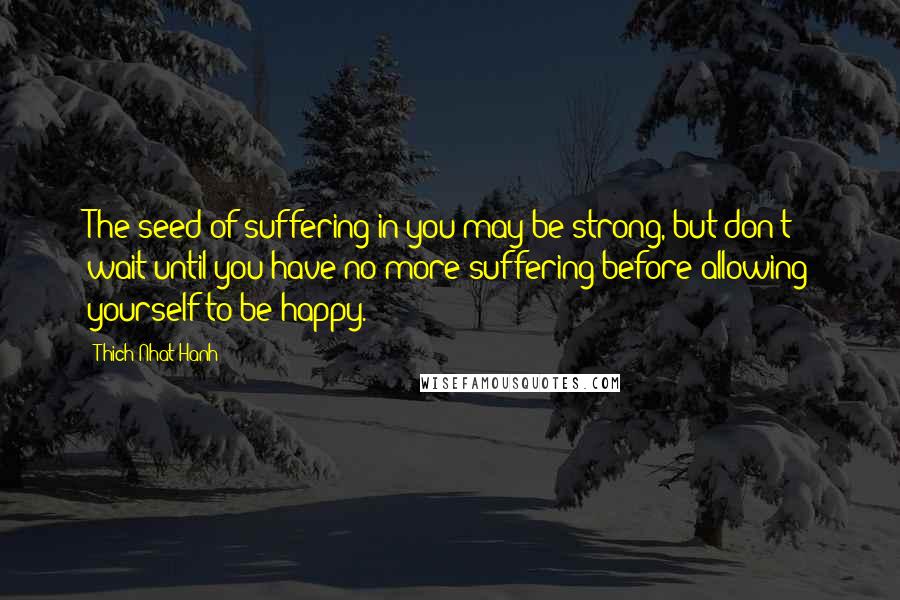 Thich Nhat Hanh Quotes: The seed of suffering in you may be strong, but don't wait until you have no more suffering before allowing yourself to be happy.