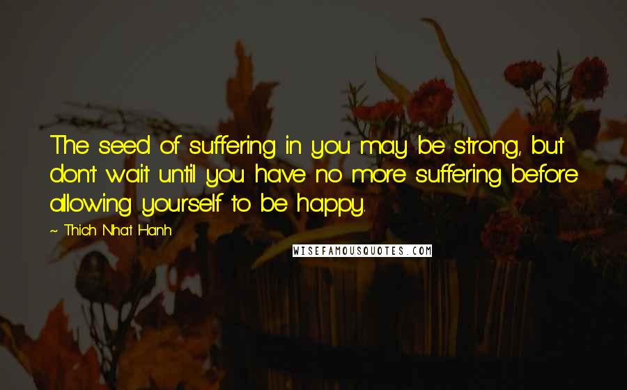 Thich Nhat Hanh Quotes: The seed of suffering in you may be strong, but don't wait until you have no more suffering before allowing yourself to be happy.