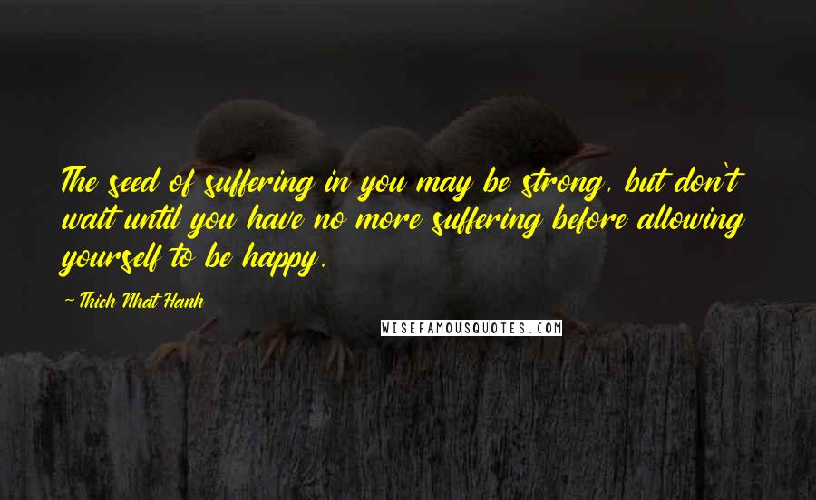 Thich Nhat Hanh Quotes: The seed of suffering in you may be strong, but don't wait until you have no more suffering before allowing yourself to be happy.