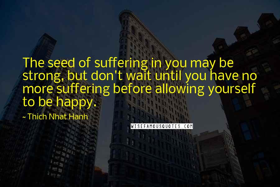 Thich Nhat Hanh Quotes: The seed of suffering in you may be strong, but don't wait until you have no more suffering before allowing yourself to be happy.