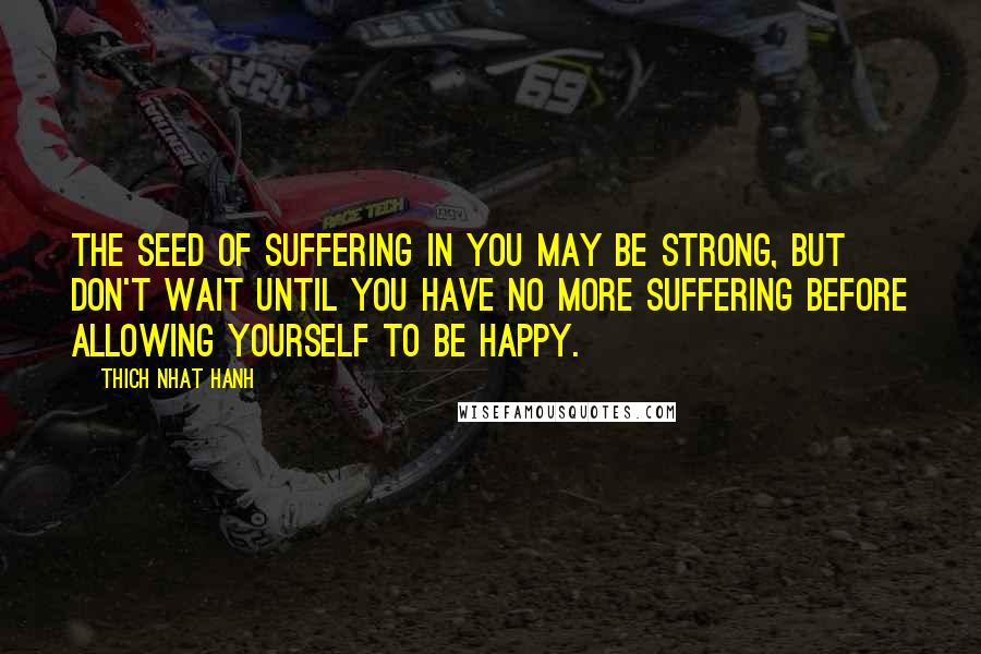 Thich Nhat Hanh Quotes: The seed of suffering in you may be strong, but don't wait until you have no more suffering before allowing yourself to be happy.