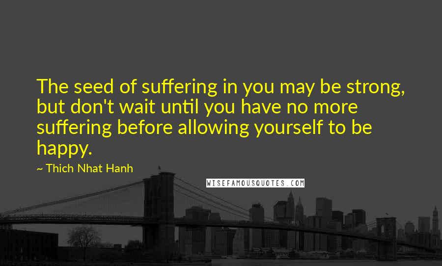 Thich Nhat Hanh Quotes: The seed of suffering in you may be strong, but don't wait until you have no more suffering before allowing yourself to be happy.