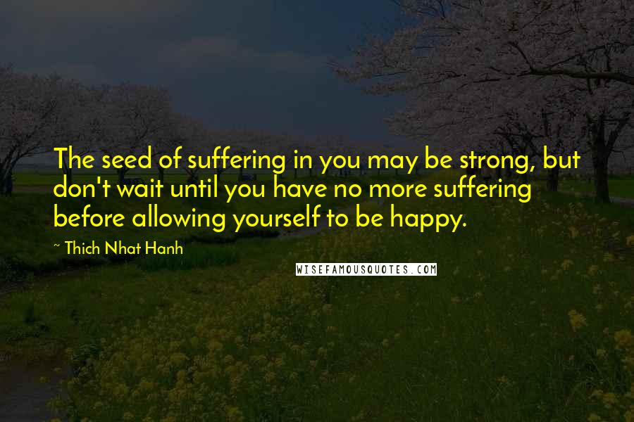 Thich Nhat Hanh Quotes: The seed of suffering in you may be strong, but don't wait until you have no more suffering before allowing yourself to be happy.