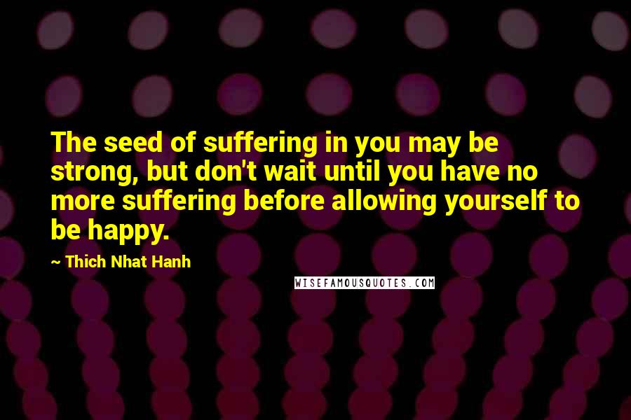 Thich Nhat Hanh Quotes: The seed of suffering in you may be strong, but don't wait until you have no more suffering before allowing yourself to be happy.